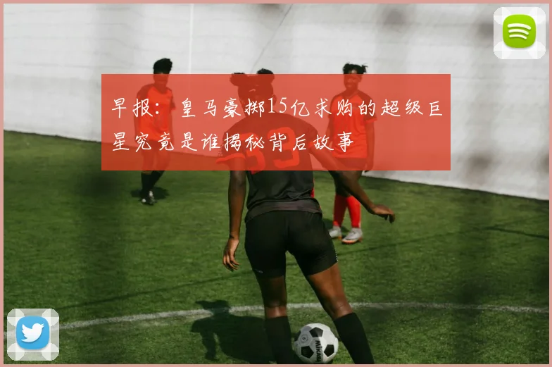 早报：皇马豪掷15亿求购的超级巨星究竟是谁揭秘背后故事