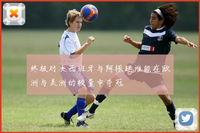 终极对决西班牙与阿根廷谁能在欧洲与美洲的较量中夺冠