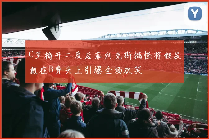 C罗梅开二度后菲利克斯搞怪将假发戴在B费头上引爆全场欢笑