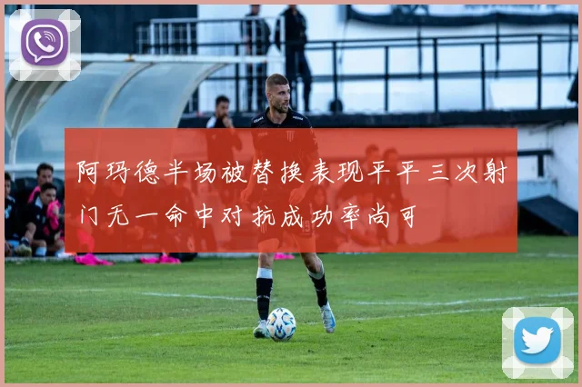 阿玛德半场被替换表现平平三次射门无一命中对抗成功率尚可