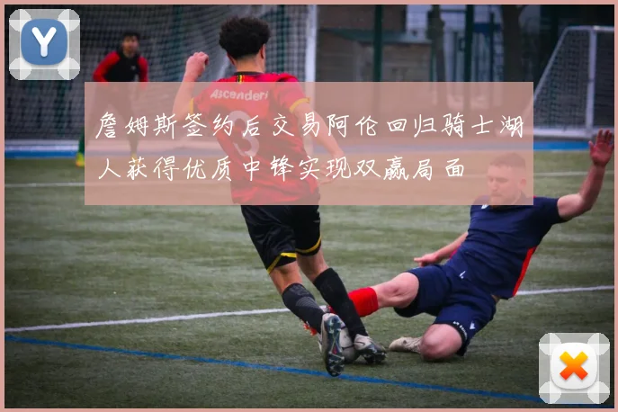 詹姆斯签约后交易阿伦回归骑士湖人获得优质中锋实现双赢局面