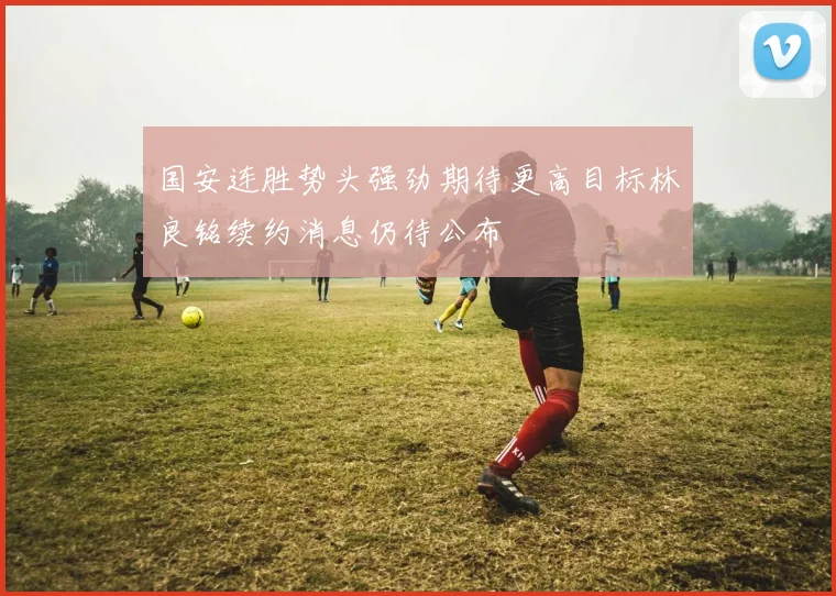 国安连胜势头强劲期待更高目标林良铭续约消息仍待公布