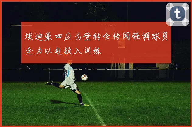埃迪豪回应戈登转会传闻强调球员全力以赴投入训练
