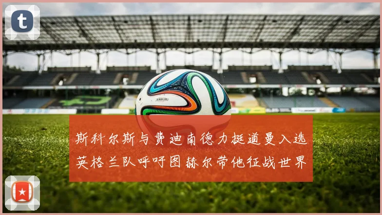 斯科尔斯与费迪南德力挺道曼入选英格兰队呼吁图赫尔带他征战世界杯