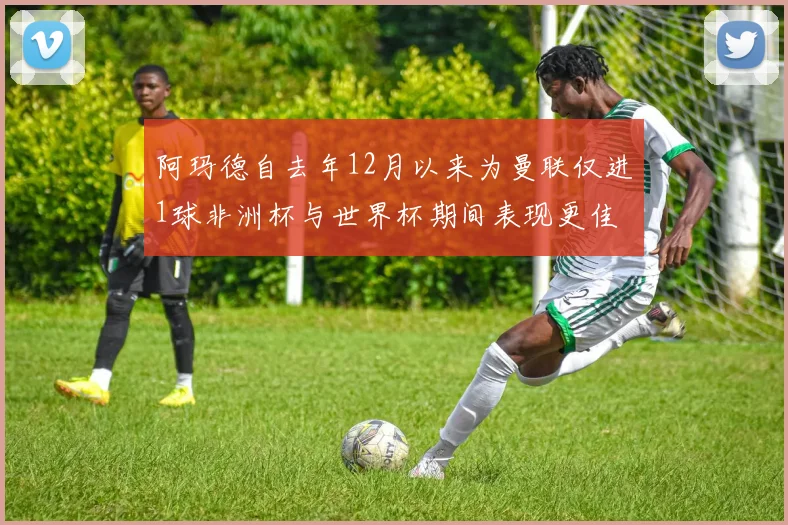 阿玛德自去年12月以来为曼联仅进1球非洲杯与世界杯期间表现更佳