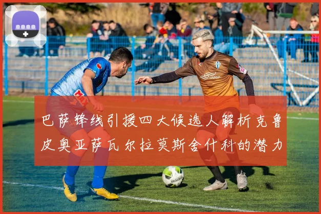巴萨锋线引援四大候选人解析克鲁皮奥亚萨瓦尔拉莫斯舍什科的潜力与前景