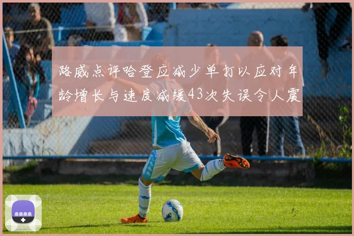 路威点评哈登应减少单打以应对年龄增长与速度减缓43次失误令人震惊