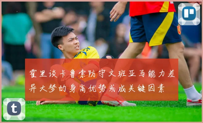 霍里谈卡鲁索防守文班亚马能力差异大梦的身高优势或成关键因素