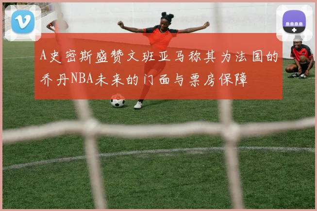 A史密斯盛赞文班亚马称其为法国的乔丹NBA未来的门面与票房保障