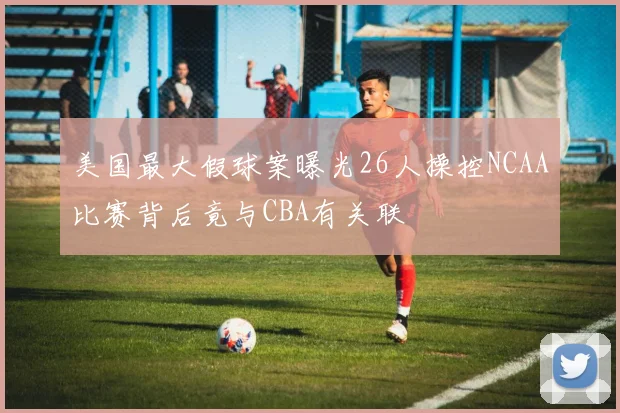 美国最大假球案曝光26人操控NCAA比赛背后竟与CBA有关联