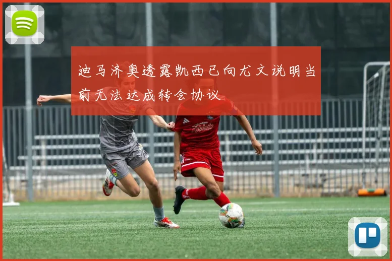 迪马济奥透露凯西已向尤文说明当前无法达成转会协议