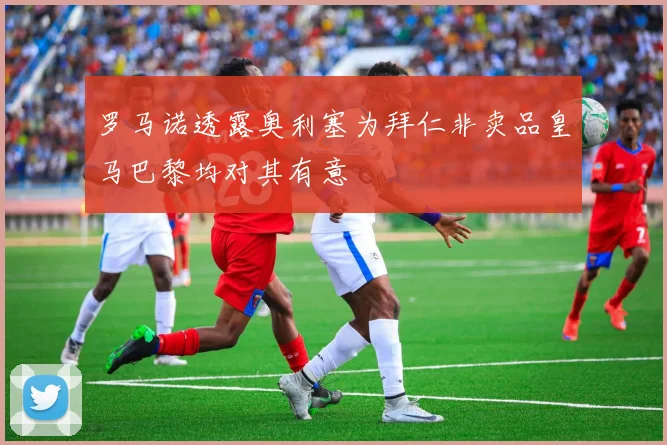 罗马诺透露奥利塞为拜仁非卖品皇马巴黎均对其有意