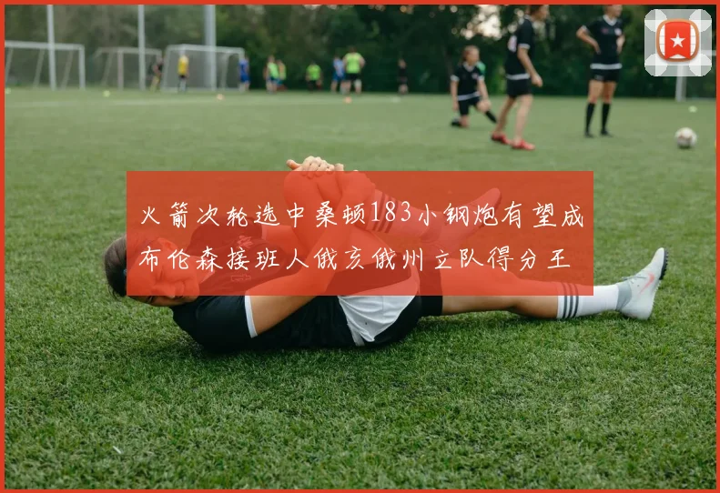 火箭次轮选中桑顿183小钢炮有望成布伦森接班人俄亥俄州立队得分王荣耀加身