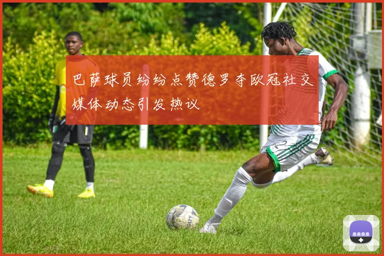 巴萨球员纷纷点赞德罗夺欧冠社交媒体动态引发热议