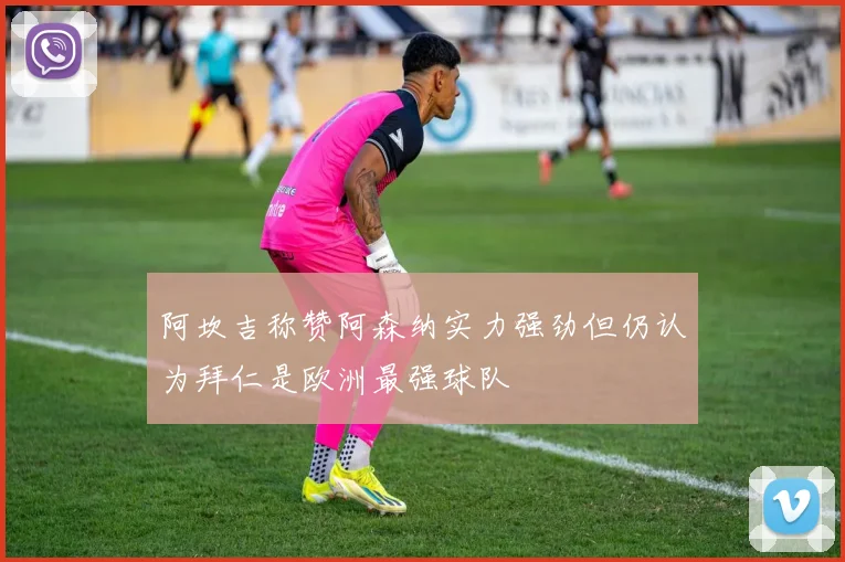 阿坎吉称赞阿森纳实力强劲但仍认为拜仁是欧洲最强球队