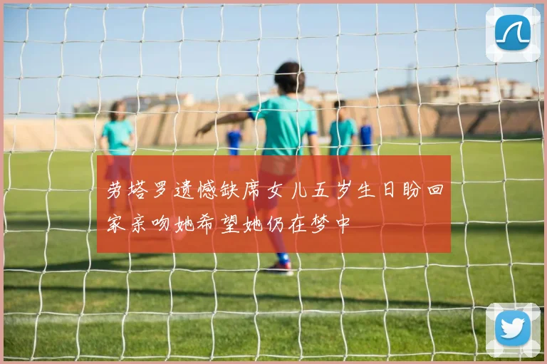 劳塔罗遗憾缺席女儿五岁生日盼回家亲吻她希望她仍在梦中